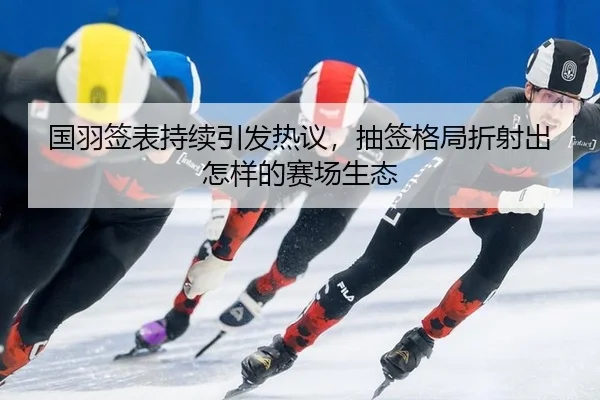 国羽签表持续引发热议，抽签格局折射出怎样的赛场生态